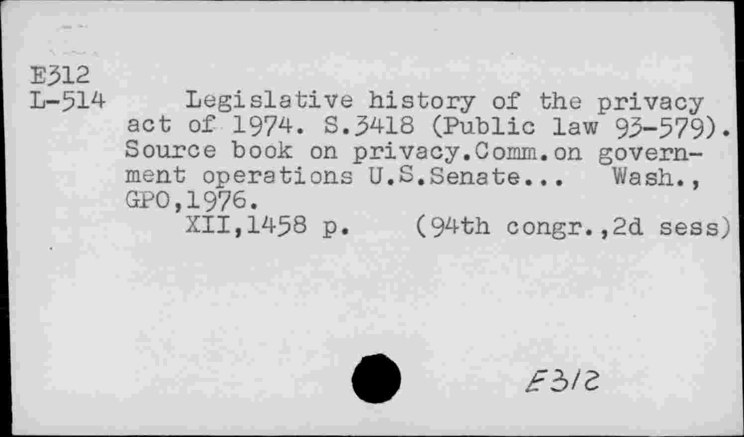 ﻿E312
L-514 Legislative history of the privacy act of 1974. S.5418 (Public law 95-579). Source book on privacy.Comm.on government operations U.S.Senate...	Wash.,
GPO,1976.
XII,1458 p.	(94th congr.,2d sess)
